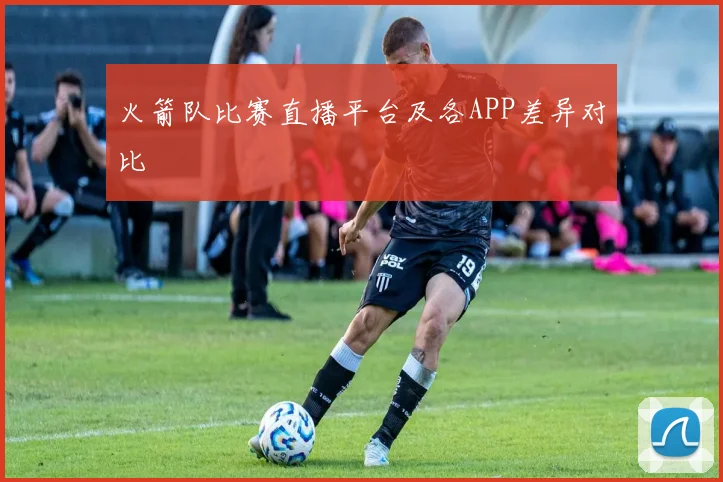 火箭队比赛直播平台及各APP差异对比
