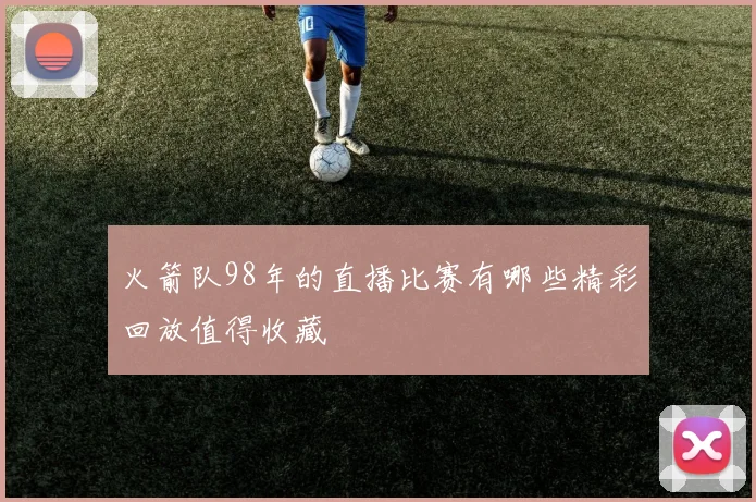 火箭队98年的直播比赛有哪些精彩回放值得收藏